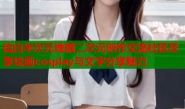 信白半次元堆糖二次元创作交流社区尽享绘画cosplay与文字分享魅力