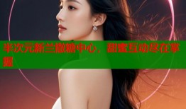 半次元新兰撒糖中心，甜蜜互动尽在掌握