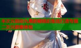 半次元别动九羡的糖精彩集结打造专属二次元甜蜜体验