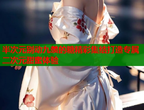 半次元别动九羡的糖精彩集结打造专属二次元甜蜜体验