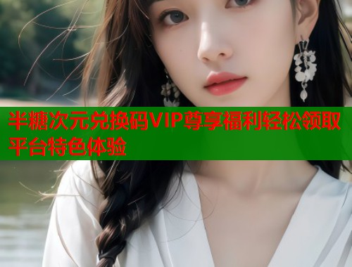 半糖次元兑换码VIP尊享福利轻松领取平台特色体验 半糖次元兑换码VIP尊享福利轻松领取平台特色体验