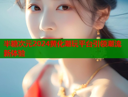 半糖次元2024黄化潮玩平台引领潮流新体验 半糖次元2024黄化潮玩平台引领潮流新体验