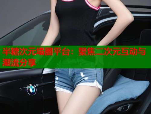 半糖次元塌圈平台：聚焦二次元互动与潮流分享