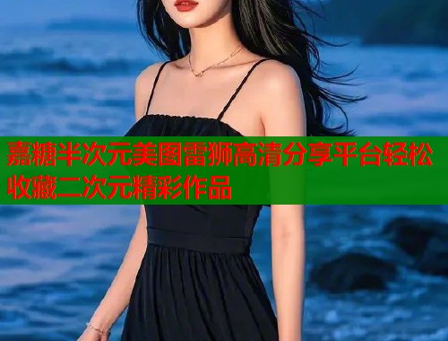 嘉糖半次元美图雷狮高清分享平台轻松收藏二次元精彩作品 嘉糖半次元美图雷狮高清分享平台轻松收藏二次元精彩作品