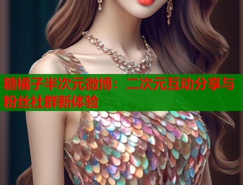 糖橘子半次元微博:二次元互动分享与粉丝社群新体验 糖橘子半次元微博:二次元互动分享与粉丝社群新体验